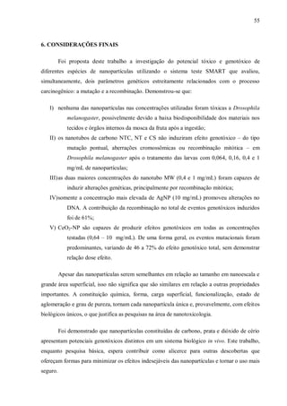 55
6. CONSIDERAÇÕES FINAIS
Foi proposta deste trabalho a investigação do potencial tóxico e genotóxico de
diferentes espécies de nanopartículas utilizando o sistema teste SMART que avaliou,
simultaneamente, dois parâmetros genéticos estreitamente relacionados com o processo
carcinogênico: a mutação e a recombinação. Demonstrou-se que:
I) nenhuma das nanopartículas nas concentrações utilizadas foram tóxicas a Drosophila
melanogaster, possivelmente devido a baixa biodisponibilidade dos materiais nos
tecidos e órgãos internos da mosca da fruta após a ingestão;
II) os nanotubos de carbono NTC, NT e CS não induziram efeito genotóxico – do tipo
mutação pontual, aberrações cromossômicas ou recombinação mitótica – em
Drosophila melanogaster após o tratamento das larvas com 0,064, 0,16, 0,4 e 1
mg/mL de nanopartículas;
III)as duas maiores concentrações do nanotubo MW (0,4 e 1 mg/mL) foram capazes de
induzir alterações genéticas, principalmente por recombinação mitótica;
IV)somente a concentração mais elevada de AgNP (10 mg/mL) promoveu alterações no
DNA. A contribuição da recombinação no total de eventos genotóxicos induzidos
foi de 61%;
V) CeO2-NP são capazes de produzir efeitos genotóxicos em todas as concentrações
testadas (0,64 – 10 mg/mL). De uma forma geral, os eventos mutacionais foram
predominantes, variando de 46 a 72% do efeito genotóxico total, sem demonstrar
relação dose efeito.
Apesar das nanopartículas serem semelhantes em relação ao tamanho em nanoescala e
grande área superficial, isso não significa que são similares em relação a outras propriedades
importantes. A constituição química, forma, carga superficial, funcionalização, estado de
aglomeração e grau de pureza, tornam cada nanopartícula única e, provavelmente, com efeitos
biológicos únicos, o que justifica as pesquisas na área de nanotoxicologia.
Foi demonstrado que nanopartículas constituídas de carbono, prata e dióxido de cério
apresentam potenciais genotóxicos distintos em um sistema biológico in vivo. Este trabalho,
enquanto pesquisa básica, espera contribuir como alicerce para outras descobertas que
ofereçam formas para minimizar os efeitos indesejáveis das nanopartículas e tornar o uso mais
seguro.
 