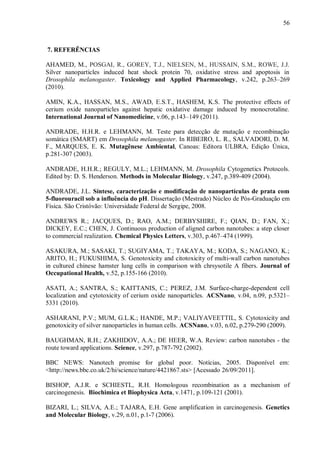 56
7. REFERÊNCIAS
AHAMED, M., POSGAI, R., GOREY, T.J., NIELSEN, M., HUSSAIN, S.M., ROWE, J.J.
Silver nanoparticles induced heat shock protein 70, oxidative stress and apoptosis in
Drosophila melanogaster. Toxicology and Applied Pharmacology, v.242, p.263–269
(2010).
AMIN, K.A., HASSAN, M.S., AWAD, E.S.T., HASHEM, K.S. The protective effects of
cerium oxide nanoparticles against hepatic oxidative damage induced by monocrotaline.
International Journal of Nanomedicine, v.06, p.143–149 (2011).
ANDRADE, H.H.R. e LEHMANN, M. Teste para detecção de mutação e recombinação
somática (SMART) em Drosophila melanogaster. In RIBEIRO, L. R., SALVADORI, D. M.
F., MARQUES, E. K. Mutagênese Ambiental, Canoas: Editora ULBRA, Edição Única,
p.281-307 (2003).
ANDRADE, H.H.R.; REGULY, M.L.; LEHMANN, M. Drosophila Cytogenetics Protocols.
Edited by: D. S. Henderson. Methods in Molecular Biology, v.247, p.389-409 (2004).
ANDRADE, J.L. Síntese, caracterização e modificação de nanopartículas de prata com
5-fluorouracil sob a influência do pH. Dissertação (Mestrado) Núcleo de Pós-Graduação em
Física. São Cristóvão: Universidade Federal de Sergipe, 2008.
ANDREWS R.; JACQUES, D.; RAO, A.M.; DERBYSHIRE, F.; QIAN, D.; FAN, X.;
DICKEY, E.C.; CHEN, J. Continuous production of aligned carbon nanotubes: a step closer
to commercial realization. Chemical Physics Letters, v.303, p.467–474 (1999).
ASAKURA, M.; SASAKI, T.; SUGIYAMA, T.; TAKAYA, M.; KODA, S.; NAGANO, K.;
ARITO, H.; FUKUSHIMA, S. Genotoxicity and citotoxicity of multi-wall carbon nanotubes
in cultured chinese hamster lung cells in comparison with chrsysotile A fibers. Journal of
Occupational Health, v.52, p.155-166 (2010).
ASATI, A.; SANTRA, S.; KAITTANIS, C.; PEREZ, J.M. Surface-charge-dependent cell
localization and cytotoxicity of cerium oxide nanoparticles. ACSNano, v.04, n.09, p.5321–
5331 (2010).
ASHARANI, P.V.; MUM, G.L.K.; HANDE, M.P.; VALIYAVEETTIL, S. Cytotoxicity and
genotoxicity of silver nanoparticles in human cells. ACSNano, v.03, n.02, p.279-290 (2009).
BAUGHMAN, R.H.; ZAKHIDOV, A.A.; DE HEER, W.A. Review: carbon nanotubes - the
route toward applications. Science, v.297, p.787-792 (2002).
BBC NEWS: Nanotech promise for global poor. Notícias, 2005. Disponível em:
<http://news.bbc.co.uk/2/hi/science/nature/4421867.sts> [Acessado 26/09/2011].
BISHOP, A.J.R. e SCHIESTL, R.H. Homologous recombination as a mechanism of
carcinogenesis. Biochimica et Biophysica Acta, v.1471, p.109-121 (2001).
BIZARI, L.; SILVA, A.E.; TAJARA, E.H. Gene amplification in carcinogenesis. Genetics
and Molecular Biology, v.29, n.01, p.1-7 (2006).
 