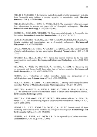 59
FREI, H. & WÜRGLER, F. E. Statistical methods to decide whether mutagenicity test data
from Drosophila assay indicate a positive, negative, or inconclusive result. Mutation
Research, v.203, p.297-308 (1988).
FREI, H.; CLEMENTS, J.; HOWE, D.; WÜRGLER, F.E. The genotoxicity of the anti-cancer
drug mitoxantrone in somatic and germ cells of Drosophila melanogaster. Mutation
Research/Genetic Toxicology, v.279, p.21-33 (1992).
GORTH, D.J.; RAND, D.M.; WEBSTER, T.J. Silver nanoparticle toxicity in Drosophila: size
does matter. International Journal of Nanomedicine, v.6, p.343–350 (2011).
GRAF, U.; WÜRGLER, F.E.; KATZ, A.J.; FREI, H.J.; JUON, H.; HALL, C.B.; KALE, P.G.
Somatic mutation and recombination test in Drosophila melanogaster. Enviromental
Mutagenesis, v.6, p.153-188 (1984).
GUO, T.; NIKOLAEV, P.; THESS, A.; COLBERT, D.T.; SMALLEY, R.E. Catalytic growth
of single-walled nanotubes by laser vaporization. Chemical Physics Letters, v.243 p.49-54
(1995).
HECKERT, E.G.; SEAL, S.; SELF, W.T. Fenton-like reaction catalyzed by the rare earth
inner transition metal cerium. Environmental Science and Technology, v.42, p.5014–5019
(2008).
HELLAND, A.; WICK, P.; KOEHLER, A.; SCHMID, K.; SOM, C. Reviewing the
environmental and human health knowledge base of carbon nanotubes. Environmental
Health Perspectives, v.115, p.1125–1131 (2007).
HERBST, M.H. Technology of carbon nanotubes: trends and perspectives of a
multidisciplinary area. Quimica Nova, v.27, n.6, p.986-992 (2004).
HILL, F.A.; HAVEL, T.F.; HART, A.J.; LIVERMORE, C. Storing elastic energy in carbon
nanotubes. Journal of Micromechanics and Microengineering, v.19, p.01-05 (2009).
HIRST, S.M.; KARAKOTI, A.; SINGH, S.; SELF, W.; TYLER, R.; SEAL, S.; REILLY,
C.M. Bio-distribution and in vivo antioxidant effects of cerium oxide nanoparticles in mice.
Environmental Toxicology (2011).
HIRST, S.M.; KARAKOTI, A.S.; TYLER, R.D.; SRIRANGANATHAN, N.; SEAL, S.;
REILLY, C.M. Anti-inflammatory properties of cerium oxide nanoparticles. Small, v.5, n.24,
p.2848–2856 (2009).
HUANG, S.F.; LI, Z.Y.; WANG, X.Q.; WANG, Q.X.; HU, F.F. Cerium caused life span
shortening and oxidative stress resistance in Drosophila melanogaster. Ecotoxicology and
Environmental Safety, v.73, p.89–93 (2010).
HUSSAIN, M.A.; KABIR, M.A.; SOOD, A.K. On the cytotoxicity of carbon nanotubes.
Current Science, v.96, n.5, p.664-673 (2009).
 