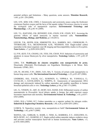 62
potential artifacts and limitations - Many questions, some answers. Mutation Research,
v.681, p.241–258 (2009).
LEE, S.W.; KIM, S.M.; CHOI, J. Genotoxicity and ecotoxicity assays using the freshwater
crustacean Daphnia magna and the larva of the aquatic midge Chironomus riparius to screen
the ecological risks of nanoparticle exposure. Environmental Toxicology and
Pharmacology, v.28, p.86–91 (2009).
LEE, T.L.; RAITANO, J.M.; RENNERT, O.M.; CHAN, S.W.; CHAN, W.Y. Accessing the
genomic effects of naked nanoceria in murine neuronal cells. Nanomedicine:
Nanotechnology, Biology, and Medicine, p.1-10 (2011).
LEEUW, T.K.; REITH, R.M.; SIMONETTE, R.A.; HARDEN, M.E.; CHERUKURI, P.;
TSYBOULSKI, D.A.; BECKINGHAM, K.M.; WEISMAN, R.B. Single-walled carbon
nanotubes in the intact organism: near-IR imaging and biocompatibility studies in Drosophila.
Nano Letters, v.7, p.2650-2654 (2007).
LI, P.W.; KUO, T.H.; CHANG, J.H.; YEH, J.M.; CHAN, W.H. Induction of cytotoxicity and
apoptosis in mouse blastocysts by silver nanoparticles. Toxicology Letters, v.197, p.82–87
(2010).
LIMA, T.H. Modificação do cimento ortopédico com nanopartículas de prata.
Dissertação (Mestrado) Pós-Graduação em Engenharia Metalúrgica e de Minas. Belo
Horizonte: UFMG, 2011.
LIN, W.; HUANG, Y.W.; ZHOU, X.D.; MA, Y. Toxicity of cerium oxide nanoparticles in
human lung cancer cells. The International Journal of Toxicology, v.25, p.451-457 (2006).
LINDBERG, H.K.; FALCK, G.C.; SUHONEN, S.; VIPPOLA. M.; VANHALA, E.;
CATALÁN, J.; SAVOLAINEN, K.; NORPPA, H. Genotoxicity of nanomaterials: DNA
damage and micronuclei induced by carbon nanotubes and graphite nanofibres in human
bronchial epithelial cells in vitro. Toxicology Letters, p.186, p.166–173 (2009).
LIU, X.; VINSON, D.; ABT, D.; HURT, R.H.; RAND, D.M. Differential toxicity of carbon
nanomaterials in Drosophila: larval dietary uptake is benign, but adult exposure causes
locomotor impairment and mortality. Environmental Science & Technology, v.43, p.6357–
6363 (2009).
LONG, R.Q e YANG, R.T. Carbon nanotubes as a superior sorbent for nitrogen oxides.
Industrial & Engineering Chemistry Research, v.40, n.20, p.4288-4291 (2001).
LUBICK, N. Nanosilver toxicity: ions, nanoparticles-or both? Environmental Science &
Technology, v.42, p.8617 (2008).
MANNA, S.K.; SARKAR, S.; BARR, J.; WISE, K.; BARRERA, E.V.; JEJELOWO, O.;
RICE-FICHT, A.C.; RAMESH, G.T. Single-walled carbon nanotube induces oxidative stress
and activates nuclear transcription factor-κB in human keratinocytes. Nano Letters, v.5,
p.1676-1684 (2005).
 