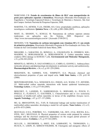63
MARCIANO, F.R. Estudo de crescimentos de filmes de DLC com nanopartículas de
prata para aplicações espaciais e biomédicas. Dissertação (Mestrado) Pós-Graduação em
Engenharia e Tecnologia Espaciais/Ciência e Tecnologia de Materiais e Sensores. São José
dos Campos: Instituto Nacional de Pesquisas Espaciais, 2008.
MARTINS, T.S.; HEWER, T.L.R.; FREIRE, R.S. Cério: propriedades catalíticas, aplicações
tecnológicas e ambientais. Quimica Nova, v.30, n.08, p.2001-2006 (2007).
MAST, D.; SHANOV, V.; SCHULZ, M. Nanoantenas de carbono superam antenas
tradicionais em aplicações sem fio: Notícias, 2009. Disponível em:
<http://www.inovacaotecnologica.com.br> [Acessado 27/09/2011].
MENEZES, V.M. Nanotubos de carbono interagindo com vitaminas B3 e C: um estudo
de primeiros princípios. Dissertação (Mestrado) Programa de Pós-Graduação em Física. Rio
Grande do Sul: Universidade Federal de Santa Maria, 2008.
MIGLIORE, L.; SARACINO, D.; BONELLI, A.; COLOGNATO, R.; D'ERRICO, M.R.;
MAGRINI, A.; BERGAMASCHI, A.; BERGAMASCHI, E. Carbon nanotubes induce
oxidative DNA damage in RAW264.7 cells. Environmental and Molecular Mutagenesis,
v.51, p.294-303 (2010).
MINOTTI, G.; MENNA, P.; SALVATORELLI, E.; CAIRO, G.; GIANNI, L. Anthracyclines:
molecular advances and pharmacologic developments in antitumor activity and cardiotoxicity.
Pharmacological Reviews, v.56, n.2, p.185–229 (2004).
MOGENSEN, M.; SAMMES, N.M.; TOMPSETT, G.A. Physical, chemical and
electrochemical properties of pure and doped ceria. Solid State Ionics, v.129, p.63–94
(2000).
MONTEIRO-RIVIERE, N.A.; NEMANICH, R.J.; INMAN, A.O.; WANG, Y.Y.; RIVIERE,
J.E. Multi-walled carbon nanotube interactions with human epidermal keratinocytes.
Toxicology Letters, v.155, p.377-84 (2005).
MOUCHET, F.; LANDOIS, P.; SARREMEJEAN, E.; BERNARD, G.; PUECH, P.;
PINELLI, E.; FLAHAUT, E.; GAUTHIER, L. Characterisation and in vivo ecotoxicity
evaluation of double-wall carbon nanotubes in larvae of the amphibian Xenopus laevis.
Aquatic Toxicology, v.87, p.127–137 (2008).
MU, Q.; BROUGHTON, D.L.; YAN, B. Endosomal leakage and nuclear translocation of
multiwalled carbon nanotubes: developing a model for cell uptake. Nano Letters, v.9, n.12,
p.4370–4375 (2009).
MUCCILLO, E.N.S.; PORFÍRIO, T.C.; TADOKORO, S.K.; REY, J.F.Q.; ROCHA, R.A.;
STEIL, M.C.; MUCCILLO, R. Physical properties of cerium oxide prepared by solution
technique and the electrical conductivity dependence on the oxygen partial pressure of
sintered ceramics. Cerâmica, v.51, p.157-162 (2005).
MULLER, J.; DECORDIER, I.; HOET, P.H.; LOMBAERT, N.; THOMASSEN, L.;
HUAUX, F.; LISON, D.; KIRSCH-VOLDERS, M. Clastogenic and aneugenic effects of
 