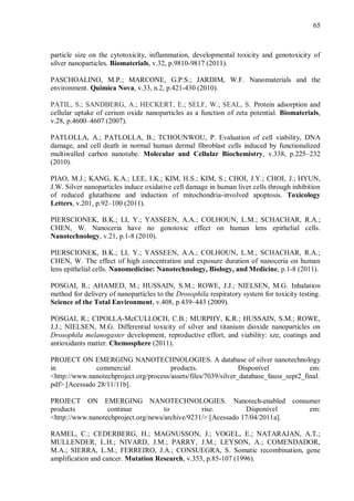 65
particle size on the cytotoxicity, inflammation, developmental toxicity and genotoxicity of
silver nanoparticles. Biomaterials, v.32, p.9810-9817 (2011).
PASCHOALINO, M.P.; MARCONE, G.P.S.; JARDIM, W.F. Nanomaterials and the
environment. Quimica Nova, v.33, n.2, p.421-430 (2010).
PATIL, S.; SANDBERG, A.; HECKERT, E.; SELF, W.; SEAL, S. Protein adsorption and
cellular uptake of cerium oxide nanoparticles as a function of zeta potential. Biomaterials,
v.28, p.4600–4607 (2007).
PATLOLLA, A.; PATLOLLA, B.; TCHOUNWOU, P. Evaluation of cell viability, DNA
damage, and cell death in normal human dermal fibroblast cells induced by functionalized
multiwalled carbon nanotube. Molecular and Cellular Biochemistry, v.338, p.225–232
(2010).
PIAO, M.J.; KANG, K.A.; LEE, I.K.; KIM, H.S.; KIM, S.; CHOI, J.Y.; CHOI, J.; HYUN,
J.W. Silver nanoparticles induce oxidative cell damage in human liver cells through inhibition
of reduced glutathione and induction of mitochondria-involved apoptosis. Toxicology
Letters, v.201, p.92–100 (2011).
PIERSCIONEK, B.K.; LI, Y.; YASSEEN, A.A.; COLHOUN, L.M.; SCHACHAR, R.A.;
CHEN, W. Nanoceria have no genotoxic effect on human lens epithelial cells.
Nanotechnology, v.21, p.1-8 (2010).
PIERSCIONEK, B.K.; LI, Y.; YASSEEN, A.A.; COLHOUN, L.M.; SCHACHAR, R.A.;
CHEN, W. The effect of high concentration and exposure duration of nanoceria on human
lens epithelial cells. Nanomedicine: Nanotechnology, Biology, and Medicine, p.1-8 (2011).
POSGAI, R.; AHAMED, M.; HUSSAIN, S.M.; ROWE, J.J.; NIELSEN, M.G. Inhalation
method for delivery of nanoparticles to the Drosophila respiratory system for toxicity testing.
Science of the Total Environment, v.408, p.439–443 (2009).
POSGAI, R.; CIPOLLA-McCULLOCH, C.B.; MURPHY, K.R.; HUSSAIN, S.M.; ROWE,
J.J.; NIELSEN, M.G. Differential toxicity of silver and titanium dioxide nanoparticles on
Drosophila melanogaster development, reproductive effort, and viability: sze, coatings and
antioxidants matter. Chemosphere (2011).
PROJECT ON EMERGING NANOTECHNOLOGIES. A database of silver nanotechnology
in commercial products. Disponível em:
<http://www.nanotechproject.org/process/assets/files/7039/silver_database_fauss_sept2_final.
pdf> [Acessado 28/11/11b].
PROJECT ON EMERGING NANOTECHNOLOGIES. Nanotech-enabled consumer
products continue to rise. Disponível em:
<http://www.nanotechproject.org/news/archive/9231/> [Acessado 17/04/2011a].
RAMEL, C.; CEDERBERG, H.; MAGNUSSON, J.; VOGEL, E.; NATARAJAN, A.T.;
MULLENDER, L.H.; NIVARD, J.M.; PARRY, J.M.; LEYSON, A.; COMENDADOR,
M.A.; SIERRA, L.M.; FERREIRO, J.A.; CONSUEGRA, S. Somatic recombination, gene
amplification and cancer. Mutation Research, v.353, p.85-107 (1996).
 
