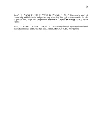 67
YANG, H.; YANG, H.; LIU, C.; YANG, D.; ZHANG, H.; XI, Z. Comparative study of
cytotoxicity, oxidative stress and genotoxicity induced by four typical nanomaterials: the role
of particle size, shape and composition. Journal of Applied Toxicology, v.29, p.69–78
(2009).
ZHU, L.; CHANG, D.W.; DAI, L.; HONG, Y. DNA damage induced by multiwalled carbon
nanotubes in mouse embryonic stem cells. Nano Letters, v.7, p.3592-3597 (2007).
 