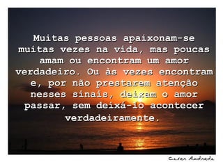 Muitas pessoas apaixonam-se muitas vezes na vida, mas poucas amam ou encontram um amor verdadeiro. Ou às vezes encontram e, por não prestarem atenção nesses sinais, deixam o amor passar, sem deixá-lo acontecer verdadeiramente.     