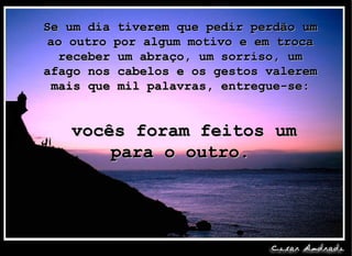 Se um dia tiverem que pedir perdão um ao outro por algum motivo e em troca receber um abraço, um sorriso, um afago nos cabelos e os gestos valerem mais que mil palavras, entregue-se:   vocês foram feitos um para o outro. 