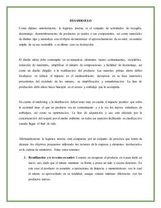 DESARROLLO
Como dijimos anteriormente, la logística inversa es el conjunto de actividades de recogida,
desmontaje, desmembramiento de productos ya usados o sus componentes, así como materiales
de distinto tipo y naturaleza con el objeto de maximizar el aprovechamiento de su valor, en sentido
amplio de su uso sostenible y en último caso su destrucción.
El diseño ahora debe contemplar en su naturaleza elementos menos contaminantes, reciclables,
reducción de materiales, simplificar el número de composiciones y facilidad de desmontaje, así
como un diseño dirigido a la reutilización del producto. Las materias primas ahora deben
focalizarse en reducir el impacto en el medioambiente, incorporar en su base materiales
procedentes del reciclado de los mismos, su simplificación y estandarización. La fase de
producción debe ahora hacer hincapié en el envase y embalaje que lo acompaña.
En cuanto al marketing y la distribución deben tener muy en cuenta el impacto positivo que sobre
la sociedad tiene el que un producto sea no contaminante y a la vez los nuevos estándares de
embalajes, así como su optimización. La fase de adquisición y uso está afectada por la
concienciación del respeto por el medio ambiente en todos sus aspectos facilitando su clasificación
cuando llegue el final de vida.
Afortunadamente la logística inversa está compuesta por un conjunto de procesos que tratan de
alcanzar los objetivos propuestos utilizando los recursos de la empresa y elementos involucrados
en la cadena de suministro. Entre estos tenemos:
1. Reutilización y/o reventa en outlet: Consiste en recuperar el producto en sí para darle un
nuevo uso, dado que el mismo mantiene su forma y posee un nulo o escaso deterioro. En
este caso el producto es sometido a operaciones de limpieza y mantenimiento con lo cual
el mismo es aprovechado en su totalidad, aunque existan mínimas diferencias con los
productos nuevos.
 