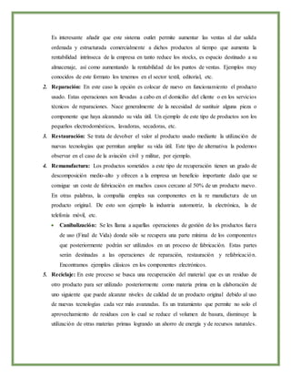 Es interesante añadir que este sistema outlet permite aumentar las ventas al dar salida
ordenada y estructurada comercialmente a dichos productos al tiempo que aumenta la
rentabilidad intrínseca de la empresa en tanto reduce los stocks, es espacio destinado a su
almacenaje, así como aumentando la rentabilidad de los puntos de ventas. Ejemplos muy
conocidos de este formato los tenemos en el sector textil, editorial, etc.
2. Reparación: En este caso la opción es colocar de nuevo en funcionamiento el producto
usado. Estas operaciones son llevadas a cabo en el domicilio del cliente o en los servicios
técnicos de reparaciones. Nace generalmente de la necesidad de sustituir alguna pieza o
componente que haya alcanzado su vida útil. Un ejemplo de este tipo de productos son los
pequeños electrodomésticos, lavadoras, secadoras, etc.
3. Restauración: Se trata de devolver el valor al producto usado mediante la utilización de
nuevas tecnologías que permitan ampliar su vida útil. Este tipo de alternativa la podemos
observar en el caso de la aviación civil y militar, por ejemplo.
4. Remanufactura: Los productos sometidos a este tipo de recuperación tienen un grado de
descomposición medio-alto y ofrecen a la empresa un beneficio importante dado que se
consigue un coste de fabricación en muchos casos cercano al 50% de un producto nuevo.
En otras palabras, la compañía emplea sus componentes en la re manufactura de un
producto original. De esto son ejemplo la industria automotriz, la electrónica, la de
telefonía móvil, etc.
 Canibalización: Se les llama a aquellas operaciones de gestión de los productos fuera
de uso (Final de Vida) donde sólo se recupera una parte mínima de los componentes
que posteriormente podrán ser utilizados en un proceso de fabricación. Estas partes
serán destinadas a las operaciones de reparación, restauración y refabricación.
Encontramos ejemplos clásicos en los componentes electrónicos.
5. Reciclaje: En este proceso se busca una recuperación del material que es un residuo de
otro producto para ser utilizado posteriormente como materia prima en la elaboración de
uno siguiente que puede alcanzar niveles de calidad de un producto original debido al uso
de nuevas tecnologías cada vez más avanzadas. Es un tratamiento que permite no solo el
aprovechamiento de residuos con lo cual se reduce el volumen de basura, disminuye la
utilización de otras materias primas logrando un ahorro de energía y de recursos naturales.
 