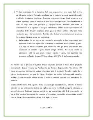 6. Vertido controlado: Es la alternativa final para recuperación y pone punto final al ciclo
de vida de un producto. Se emplea en el caso que el producto no pueda ser acondicionado
o utilizado de ninguna otra forma. Se realiza en grandes terrenos donde se excava y se
rellena alternando capas de basura y de tierra que son compactadas. En todo momento se
trata de elegir una zona geológica y topográficamente adecuada para evitar la
contaminación en la superficie o las aguas subterráneas. Debido a que la descomposición
anaeróbica de los desechos orgánicos genera gases, el relleno sanitario debe tener buena
ventilación para evitar explosiones. También cabe destacar el aprovechamiento propio de
los residuos (biomasa) como gas combustible.
 Incineración: Es un proceso de combustión controlada a altas temperaturas, que
transforma la fracción orgánica de los residuos en materiales inertes (cenizas) y gases.
A lo largo del proceso se obtiene gran cantidad de calor que puede aprovecharse para
calefacción en ciudades o para generar energía eléctrica. No es un sistema de
eliminación total, ya que genera cenizas, escorias y gases, pero determina una
importante reducción de peso (70%) y volumen (80-90%) de las basuras originales.
Es evidente que el proceso de logística inversa se puede gestionar a través de un programa
personalizado llamado Sistema de Planificación de Recursos Empresariales. Un sistema ERP
puede proporcionar información variada relacionada con el inventario devuelto, puede dar el
número de devoluciones por parte del cliente, identificar los motivos de la mercancía devuelta,
verificar el curso de acción a tomar y tratar el producto y asignar recursos en el tratamiento del
producto.
El otro aspecto crucial de la logística inversa es el concepto de colaboración, funciona de manera
eficiente con una colaboración efectiva que implica una mayor visibilidad; compartir información,
apoyar la toma de decisiones integrada debería ser una característica vital de la colaboración, ya
que se debe practicar la comunicación constante y los procesos compartidos con una visión común
para un diseño e implementación exitosos de la logística inversa.
CONCLUSIÓN
 
