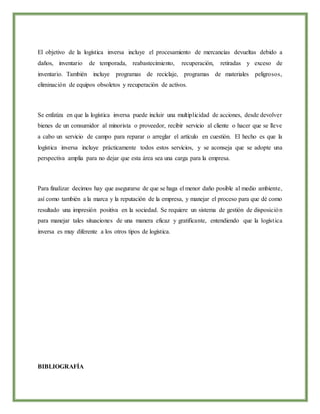 El objetivo de la logística inversa incluye el procesamiento de mercancías devueltas debido a
daños, inventario de temporada, reabastecimiento, recuperación, retiradas y exceso de
inventario. También incluye programas de reciclaje, programas de materiales peligrosos,
eliminación de equipos obsoletos y recuperación de activos.
Se enfatiza en que la logística inversa puede incluir una multiplicidad de acciones, desde devolver
bienes de un consumidor al minorista o proveedor, recibir servicio al cliente o hacer que se lleve
a cabo un servicio de campo para reparar o arreglar el artículo en cuestión. El hecho es que la
logística inversa incluye prácticamente todos estos servicios, y se aconseja que se adopte una
perspectiva amplia para no dejar que esta área sea una carga para la empresa.
Para finalizar decimos hay que asegurarse de que se haga el menor daño posible al medio ambiente,
así como también a la marca y la reputación de la empresa, y manejar el proceso para que dé como
resultado una impresión positiva en la sociedad. Se requiere un sistema de gestión de disposición
para manejar tales situaciones de una manera eficaz y gratificante, entendiendo que la logística
inversa es muy diferente a los otros tipos de logística.
BIBLIOGRAFÍA
 