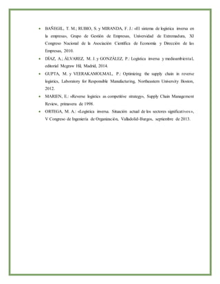  BAÑEGIL, T. M.; RUBIO, S. y MIRANDA, F. J.: «El sistema de logística inversa en
la empresa», Grupo de Gestión de Empresas, Universidad de Extremadura, XI
Congreso Nacional de la Asociación Científica de Economía y Dirección de las
Empresas, 2010.
 DÍAZ, A.; ÁLVAREZ, M. J. y GONZÁLEZ, P.: Logística inversa y medioambiental,
editorial Mcgraw Hil, Madrid, 2014.
 GUPTA, M. y VEERAKAMOLMAL, P.: Optimizing the supply chain in reverse
logistics, Laboratory for Responsible Manufacturing, Northeastern University Boston,
2012.
 MARIEN, E.: «Reverse logistics as competitive strategy», Supply Chain Management
Review, primavera de 1998.
 ORTEGA, M. A.: «Logística inversa. Situación actual de los sectores significativos»,
V Congreso de Ingeniería de Organización, Valladolid-Burgos, septiembre de 2013.
 