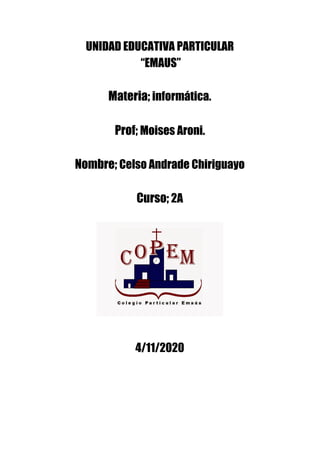 UNIDAD EDUCATIVA PARTICULAR  
“EMAUS” 
 
Materia;​ informática. 
 
Prof; ​Moises Aroni.  
 
Nombre; ​Celso Andrade Chiriguayo 
 
Curso;​ 2A   
 
 
 
 
 
 
 
 
4/11/2020 
 
 
 
 
