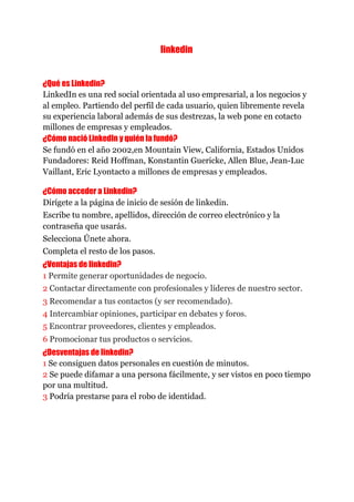 linkedin 
 
 
¿Qué es Linkedin? 
LinkedIn es una red social orientada al uso empresarial, a los negocios y
al empleo. Partiendo del perfil de cada usuario, quien libremente revela
su experiencia laboral además de sus destrezas, la web pone en cotacto
millones de empresas y empleados.
¿Cómo nació LinkedIn y quién la fundó? 
Se fundó en el año 2002,en Mountain View, California, Estados Unidos
Fundadores: Reid Hoffman, Konstantin Guericke, Allen Blue, Jean-Luc
Vaillant, Eric Lyontacto a millones de empresas y empleados.
¿Cómo acceder a Linkedin? 
Dirígete a la página de inicio de sesión de linkedin.
Escribe tu nombre, apellidos, dirección de correo electrónico y la
contraseña que usarás.
Selecciona Únete ahora.
Completa el resto de los pasos. 
¿Ventajas de linkedin? 
1​ Permite generar oportunidades de negocio.
2​ Contactar directamente con profesionales y líderes de nuestro sector.
3​ Recomendar a tus contactos (y ser recomendado).
4​ Intercambiar opiniones, participar en debates y foros.
5 ​Encontrar proveedores, clientes y empleados.
6 ​Promocionar tus productos o servicios.
¿Desventajas de linkedin? 
1​ Se consiguen datos personales en cuestión de minutos.
2​ Se puede difamar a una persona fácilmente, y ser vistos en poco tiempo
por una multitud.
3​ Podría prestarse para el robo de identidad.
 
 
 