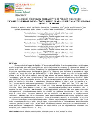 CAMPOS DO JORDÃO (SP): MAPEAMENTO DE PERIGOS E RISCOS DE
ESCORREGAMENTOS E INUNDAÇÃO NO BAIRRO DE VILA ALBERTINA, COMO SUBSÍDIO
À GESTÃO DE RISCOS
Eduardo de Andrade1
, Maria José Brollo2
, Paulo César Fernandes da Silva3
, Denise Rossini Penteado4
, Jair
Santoro5
, Francisneide Soares Ribeiro6
, Antonio Carlos Moretti Guedes7
, Eduardo Schmid Braga8
1
Instituto Geológico – Secretaria do Meio Ambiente do Estado de São Paulo, e-mail:
eduardo@igeologico.sp.gov.br
2
Instituto Geológico - Secretaria do Meio Ambiente do Estado de São Paulo, e-mail:
mjbrollo@igeologico.sp.gov.br
3
Instituto Geológico - Secretaria do Meio Ambiente do Estado de São Paulo, e-mail:
pfernandes_us@yahoo.co.uk
4
Instituto Geológico - Secretaria do Meio Ambiente do Estado de São Paulo, e-mail:
drossinisp@gmail.com
5
Instituto Geológico – Secretaria do Meio Ambiente do Estado de São Paulo, e-mail:
jsantoro@igeologico.sp.gov.br
6
Instituto Geológico – Secretaria do Meio Ambiente do Estado de São Paulo, e-mail:
ribeirfs@gmail.com
7
Instituto Geológico – Secretaria do Meio Ambiente do Estado de São Paulo, e-mail:
acguedes@igeologico.sp.gob.br
8
Instituto Geológico – Secretaria do Meio Ambiente do Estado de São Paulo, e-mail:
edubraga@igeologico.sp.gov.br
RESUMO
O município de Campos do Jordão – SP apresenta um histórico de acidentes de natureza geológica de
grandes proporções, associados, principalmente, à ocorrência de escorregamentos de encostas que resultou em
vítimas fatais e em vultosos prejuízos financeiros. Este trabalho apresenta os resultados do mapeamento de áreas
de risco de escorregamentos e inundações do Bairro Vila Albertina, parte integrante da avaliação de riscos
realizada em Campos do Jordão por IG-SMA (2014). A Vila Albertina, situada na porção sudeste da mancha
urbana, ocupa a face sul do morro e parte do vale situado na margem esquerda do córrego Piracuama.
Corresponde a uma das mais extensas áreas de risco do município, com aproximadamente 180.000m². Deste
total, 165.000m2
estão relacionados à setores de risco de escorregamentos, sendo que um único setor de risco
muito alto ocupa 56% desta área. O levantamento histórico de acidentes (IG-SMA, 2014 e ANDRADE et al.,
2015) apontou ocorrências de escorregamentos na Vila Albertina em 1972, 1999, 2000, 2001, 2003, 2004, 2007,
2008, 2009, 2013, e de inundações em 2003, 2009 e 2010. Como resultado do mapeamento de riscos em escala
de detalhe 1:3.000 foram obtidos 13 setores de risco (9 setores de escorregamento e 4 de inundação), com 750
moradias em risco e cerca de 3.000 moradores (6% da população do município). Dos nove setores de risco de
escorregamentos, 1 deles apresenta risco muito alto (somente este concentra 706 moradias), 1 risco alto, 5 risco
médio e 2 risco baixo. Dos quatro setores de risco de inundação, com 44 moradias e 4 estabelecimentos
comerciais, 1 apresenta risco alto e 3 risco médio. Foram apontadas recomendações voltadas à gestão dos riscos
em cada um dos setores identificados, incluindo a indicação de remoção definitiva de pelo menos 350 moradias
(47% do total desta área), fiscalização efetiva por toda a área e o congelamento dos setores de maior risco. Além
disso, foram sugeridas soluções para a redução e para a convivência com os riscos existentes. Estudos técnicos
como este apresentado em IG-SMA (2014), devem ser objeto de constante atualização, servindo de subsídio às
ações preventivas e emergenciais, competindo ao Poder Público local sua implementação, contando, caso
necessário, com o apoio do Estado e da União.
Palavras-chave: riscos, desastres, escorregamento, inundação, gestão de riscos, Campos do Jordão
 