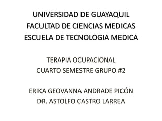 UNIVERSIDAD DE GUAYAQUIL
FACULTAD DE CIENCIAS MEDICAS
ESCUELA DE TECNOLOGIA MEDICA
TERAPIA OCUPACIONAL
CUARTO SEMESTRE GRUPO #2
ERIKA GEOVANNA ANDRADE PICÓN
DR. ASTOLFO CASTRO LARREA
 