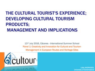 Lidia ANDRADES,
University of Extremadura
THE CULTURAL TOURIST'S EXPERIENCE;
DEVELOPING CULTURAL TOURISM
PRODUCTS;
MANAGEMENT AND IMPLICATIONS
13rd July 2016, Cáceres - International Summer School
Panel 1: Creativity and Innovation for Cultural and Tourism
Management in European Routes and Heritage Sites
 