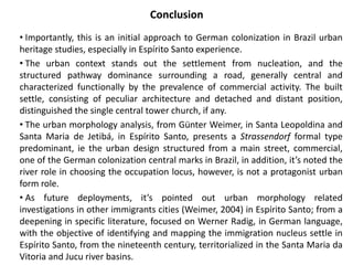 Conclusion 
• Importantly, this is an initial approach to German colonization in Brazil urban 
heritage studies, especially in Espírito Santo experience. 
• The urban context stands out the settlement from nucleation, and the 
structured pathway dominance surrounding a road, generally central and 
characterized functionally by the prevalence of commercial activity. The built 
settle, consisting of peculiar architecture and detached and distant position, 
distinguished the single central tower church, if any. 
• The urban morphology analysis, from Günter Weimer, in Santa Leopoldina and 
Santa Maria de Jetibá, in Espírito Santo, presents a Strassendorf formal type 
predominant, ie the urban design structured from a main street, commercial, 
one of the German colonization central marks in Brazil, in addition, it’s noted the 
river role in choosing the occupation locus, however, is not a protagonist urban 
form role. 
• As future deployments, it’s pointed out urban morphology related 
investigations in other immigrants cities (Weimer, 2004) in Espírito Santo; from a 
deepening in specific literature, focused on Werner Radig, in German language, 
with the objective of identifying and mapping the immigration nucleus settle in 
Espírito Santo, from the nineteenth century, territorialized in the Santa Maria da 
Vitoria and Jucu river basins. 
