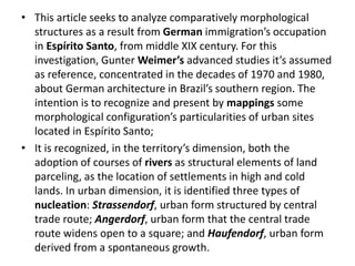 • This article seeks to analyze comparatively morphological 
structures as a result from German immigration’s occupation 
in Espírito Santo, from middle XIX century. For this 
investigation, Gunter Weimer’s advanced studies it’s assumed 
as reference, concentrated in the decades of 1970 and 1980, 
about German architecture in Brazil’s southern region. The 
intention is to recognize and present by mappings some 
morphological configuration’s particularities of urban sites 
located in Espírito Santo; 
• It is recognized, in the territory’s dimension, both the 
adoption of courses of rivers as structural elements of land 
parceling, as the location of settlements in high and cold 
lands. In urban dimension, it is identified three types of 
nucleation: Strassendorf, urban form structured by central 
trade route; Angerdorf, urban form that the central trade 
route widens open to a square; and Haufendorf, urban form 
derived from a spontaneous growth. 
 
