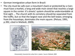 • German immigration urban form in Brazil: 
• The city must be safe over a mountain’s back or protected by a river; 
must have a market, a long and wide main street that reaches a large 
square in the center. It’s streets’ system should be understandable at 
first sight ... The church with its cemetery should be separated from 
the traffic, but so that the largest nave and the bell tower, emerging 
from the housetops, dominates the main square. (Peluso, 1991, 
p.392, cited in Mattedi, 2009). 
Strassendorf, characteristic urban form. Lubeck. Source: Mattedi, 2009 
 