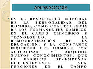 ANDRAGOGÍA ES EL DESARROLLO INTEGRAL DE LA PERSONALIDAD DEL HOMBRE, COMO CONSECUENCIA DE LOS PERMANENTES CAMBIOS EN EL CAMPO CIENTÍFICO Y TECNOLÓGICO, LA DEMOCRATIZACIÓN DE LA EDUCACIÓN, Y LA CONSTANTE INQUIETUD DEL HOMBRE POR ACTUALIZAR Y ADQUIRIR NUEVOS CONOCIMIENTOS, QUE LE PERMITAN DESEMPEÑAR EFICIENTEMENTE SUS FUNCIONES EN EL CAMPO SOCIO-ECONÓMICO. Savicevic, Dusan . (1986). 