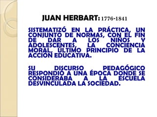 SISTEMATIZÓ EN LA PRÁCTICA, UN CONJUNTO DE NORMAS, CON EL FIN DE DAR A LOS NIÑOS Y ADOLESCENTES, LA CONCIENCIA MORAL, ÚLTIMO PRINCIPIO DE LA ACCIÓN EDUCATIVA.  SU DISCURSO PEDAGÓGICO RESPONDIÓ A UNA ÉPOCA DONDE SE CONSIDERABA A LA ESCUELA DESVINCULADA LA SOCIEDAD.   JUAN HERBART:   1776-1841 