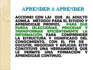 APRENDER A APRENDER ACCIONES CON LAS  QUE  AL ADULTO ASIMILA  MÉTODOS PARA EL ESTUDIO Y APRENDIZAJE PROPIOS,  PARA QUE PUEDA SELECCIONAR, PROCESAR Y TRANSFORMAR EFICIENTEMENTE LA INFORMACIÓN,  PARA  COMPRENDER LA ESTRUCTURA Y SIGNIFICADO DEL CONOCIMIENTO, CON EL FIN DE  DISCUTIR, NEGOCIAR Y APLICAR. ESTO CONSTITUYE UNA HERRAMIENTA QUE LE PERMITE UNA FORMACIÓN Y APRENDIZAJE CONTINUO . 