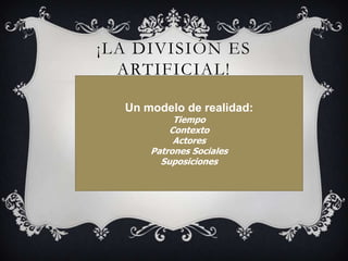 ¡LA DIVISIÓN ES ARTIFICIAL!Un modelo de realidad:  TiempoContextoActoresPatrones SocialesSuposiciones