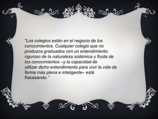 “Los colegios están en el negocio de losconocimientos. Cualquier colegio que no produzca graduados con un entendimientoriguroso de la naturaleza sistémica y fluida de los conocimientos –y la capacidad deutilizar dicho entendimiento para vivir la vida de forma más plena e inteligente– estáfracasando.”