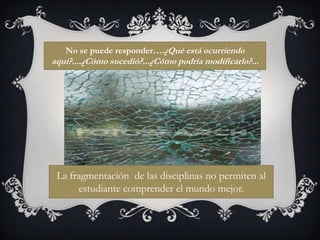 No se puede responder….¿Qué está ocurriendo aquí?....¿Cómo sucedió?...¿Cómo podría modificarlo?...La fragmentación  de las disciplinas no permiten al estudiante comprender el mundo mejor.