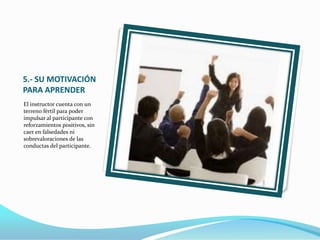 5.- SU MOTIVACIÓN
PARA APRENDER
El instructor cuenta con un
terreno fértil para poder
impulsar al participante con
reforzamientos positivos, sin
caer en falsedades ni
sobrevaloraciones de las
conductas del participante.
 