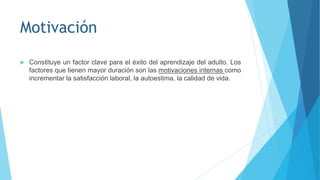Motivación
 Constituye un factor clave para el éxito del aprendizaje del adulto. Los
factores que tienen mayor duración son las motivaciones internas como
incrementar la satisfacción laboral, la autoestima, la calidad de vida.
 