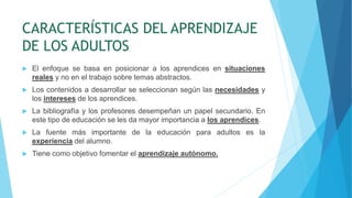 CARACTERÍSTICAS DEL APRENDIZAJE
DE LOS ADULTOS
 El enfoque se basa en posicionar a los aprendices en situaciones
reales y no en el trabajo sobre temas abstractos.
 Los contenidos a desarrollar se seleccionan según las necesidades y
los intereses de los aprendices.
 La bibliografía y los profesores desempeñan un papel secundario. En
este tipo de educación se les da mayor importancia a los aprendices.
 La fuente más importante de la educación para adultos es la
experiencia del alumno.
 Tiene como objetivo fomentar el aprendizaje autónomo.
 