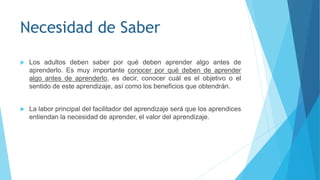 Necesidad de Saber
 Los adultos deben saber por qué deben aprender algo antes de
aprenderlo. Es muy importante conocer por qué deben de aprender
algo antes de aprenderlo, es decir, conocer cuál es el objetivo o el
sentido de este aprendizaje, así como los beneficios que obtendrán.
 La labor principal del facilitador del aprendizaje será que los aprendices
entiendan la necesidad de aprender, el valor del aprendizaje.
 