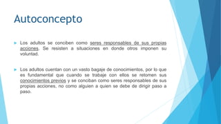Autoconcepto
 Los adultos se conciben como seres responsables de sus propias
acciones. Se resisten a situaciones en donde otros imponen su
voluntad.
 Los adultos cuentan con un vasto bagaje de conocimientos, por lo que
es fundamental que cuando se trabaje con ellos se retomen sus
conocimientos previos y se conciban como seres responsables de sus
propias acciones, no como alguien a quien se debe de dirigir paso a
paso.
 