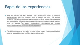 Papel de las experiencias
 Por el hecho de ser adultos han acumulado más y distintas
experiencias que los jóvenes. Por el tiempo de vida, los adultos
cuentan con enriquecedoras experiencias que se deben de considerar
en el momento de generar el proceso educativo con ellos de tal manera
que se trabaje de forma significativa, articulando los nuevos
conocimientos con los conocimientos previos.
 También representa un reto, ya que existe mayor heterogeneidad en
cuanto a sus intereses, perfiles, expectativas, etc.
 