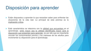 Disposición para aprender
 Están dispuestos a aprender lo que necesitan saber para enfrentar las
situaciones de la vida real. Lo principal de esta premisa es la
implicación crítica.
 Está característica se relaciona con la utilidad que encuentren en el
aprendizaje, entre mayor sea la utilidad identificada mayor será la
disposición que presentan para aprender, es por ello que es importante
vincular los conocimientos previos y los intereses de los adultos para
incrementar su disposición para el aprendizaje.
 