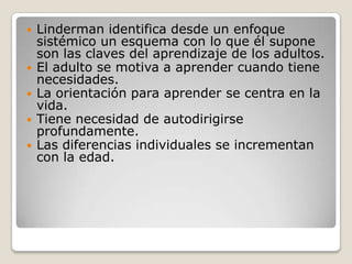    Linderman identifica desde un enfoque
    sistémico un esquema con lo que él supone
    son las claves del aprendizaje de los adultos.
   El adulto se motiva a aprender cuando tiene
    necesidades.
   La orientación para aprender se centra en la
    vida.
   Tiene necesidad de autodirigirse
    profundamente.
   Las diferencias individuales se incrementan
    con la edad.
 