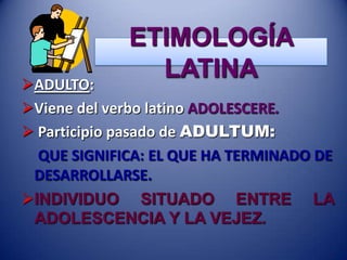 ETIMOLOGÍA
LATINA

ADULTO:
Viene del verbo latino ADOLESCERE.
 Participio pasado de ADULTUM:
QUE SIGNIFICA: EL QUE HA TERMINADO DE
DESARROLLARSE.
INDIVIDUO SITUADO ENTRE LA
ADOLESCENCIA Y LA VEJEZ.

 