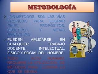 METODOLOGÍA
 LOS MÉTODOS, SON LAS VÍAS
PROPICIAS
PARA
LOGRAR
FINES,
PROPÓSITOS,
OBJETIVOS
Y
METAS
EDUCATIVAS.
 PUEDEN
APLICARSE
EN
CUALQUIER
TRABAJO
DOCENTE,
INTELECTUAL,
FÍSICO Y SOCIAL DEL HOMBRE.
 TODO
ACTO
HUMANO,
REQUIERE LA UTILIZACIÓN DE
MÉTODOS PARA LOGRAR LO
QUE SE DESEA.

 