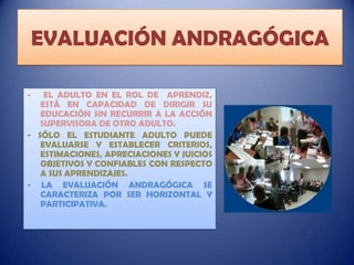 EVALUACIÓN ANDRAGÓGICA
-

EL ADULTO EN EL ROL DE APRENDIZ,
ESTÁ EN CAPACIDAD DE DIRIGIR SU
EDUCACIÓN SIN RECURRIR A LA ACCIÓN
SUPERVISORA DE OTRO ADULTO.
- SÓLO EL ESTUDIANTE ADULTO PUEDE
EVALUARSE Y ESTABLECER CRITERIOS,
ESTIMACIONES, APRECIACIONES Y JUICIOS
OBJETIVOS Y CONFIABLES CON RESPECTO
A SUS APRENDIZAJES.
- LA EVALUACIÓN ANDRAGÓGICA SE
CARACTERIZA POR SER HORIZONTAL Y
PARTICIPATIVA.

 