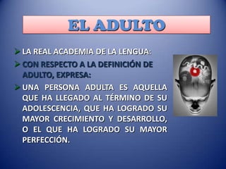 EL ADULTO
 LA REAL ACADEMIA DE LA LENGUA:
 CON RESPECTO A LA DEFINICIÓN DE
ADULTO, EXPRESA:
 UNA PERSONA ADULTA ES AQUELLA
QUE HA LLEGADO AL TÉRMINO DE SU
ADOLESCENCIA, QUE HA LOGRADO SU
MAYOR CRECIMIENTO Y DESARROLLO,
O EL QUE HA LOGRADO SU MAYOR
PERFECCIÓN.

 