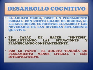 DESARROLLO COGNITIVO
• EL ADULTO MEDIO, POSEE UN PENSAMIENTO
FORMAL. CON CIERTO GRADO DE RIGIDEZ, SE
LE HACE DIFÍCIL ENFRENTAR EL CAMBIO Y LAS
NOVEDADES DE LAS DIVERSAS SITUACIONES
QUE VIVE.
• ES
CAPAZ
DE
HACER
"SINTESIS",
REPLANTEANDO
LAS
SITUACIONES
Y
PLANIFICANDO CONSTANTEMENTE.
• POR LO TANTO
EL ADULTO TENDRÍA UN
PENSAMIENTO MENOS LITERAL Y MÁS
INTERPRETATIVO.

 