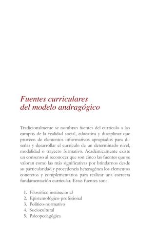 Tradicionalmente se nombran fuentes del currículo a los
campos de la realidad social, educativa y disciplinar que
proveen de elementos informativos apropiados para di-
señar y desarrollar el currículo de un determinado nivel,
modalidad o trayecto formativo. Académicamente existe
un consenso al reconocer que son cinco las fuentes que se
valoran como las más significativas por brindarnos desde
su particularidad y procedencia heterogénea los elementos
concretos y complementarios para realizar una correcta
fundamentación curricular. Estas fuentes son:
1. Filosófico institucional
2. Epistemológico-profesional
3. Político-normativo
4. Sociocultural
5. Psicopedagógica
Fuentes curriculares
del modelo andragógico
 
