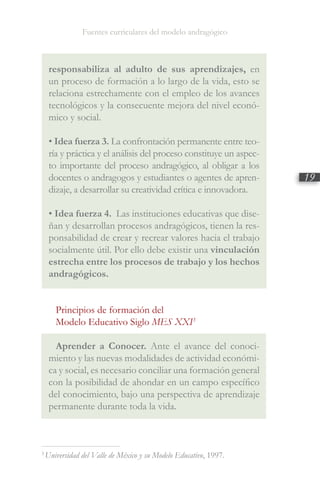 Fuentes curriculares del modelo andragógico
19
3
Universidad del Valle de México y su Modelo Educativo, 1997.
responsabiliza al adulto de sus aprendizajes, en
un proceso de formación a lo largo de la vida, esto se
relaciona estrechamente con el empleo de los avances
tecnológicos y la consecuente mejora del nivel econó-
mico y social.
• Idea fuerza 3. La confrontación permanente entre teo-
ría y práctica y el análisis del proceso constituye un aspec-
to importante del proceso andragógico, al obligar a los
docentes o andragogos y estudiantes o agentes de apren-
dizaje, a desarrollar su creatividad crítica e innovadora.
• Idea fuerza 4. Las instituciones educativas que dise-
ñan y desarrollan procesos andragógicos, tienen la res-
ponsabilidad de crear y recrear valores hacia el trabajo
socialmente útil. Por ello debe existir una vinculación
estrecha entre los procesos de trabajo y los hechos
andragógicos.
Principios de formación del
Modelo Educativo Siglo MES XXI3
Aprender a Conocer. Ante el avance del conoci-
miento y las nuevas modalidades de actividad económi-
ca y social, es necesario conciliar una formación general
con la posibilidad de ahondar en un campo específico
del conocimiento, bajo una perspectiva de aprendizaje
permanente durante toda la vida.
 