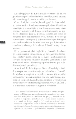 Modelo Andragógico. Fundamentos
22
La andragogía se ha fundamentado y trabajado en tres
grandes campos: como disciplina científica, como proceso
educativo integral y como actividad profesional.
Como disciplina científica, la andragogía ha desarrollado
un corpus teórico, fundamentado en principios filosóficos,
psicológicos y sociológicos que le otorgan características
propias y distintivas al diseño e implementación de pro-
cesos educativos para las personas adultas; así como un
conjunto de conocimientos sobre su historia, metodología
y propuestas. Principios y conocimientos que distinguen
con mediana claridad las características que diferencian al
estudiante en la etapa de la adultez de las del niño y el ado-
lescente.
En la primera mitad del siglo XX la educación de adultos
no se consideraba en función de las características biológi-
cas, sociales y psicológicas de los sujetos destinatarios del
servicio, sino por su situación educativa (analfabeto o con
instrucción básica incompleta) y por el tiempo que le po-
dían dedicar al aprendizaje.
A partir del fin de la Segunda Guerra Mundial y el inicio
de una época de transformaciones aceleradas, la educación
de adultos se empezó a considerar como una actividad
permanente y no representada por una determinada pro-
porción temporal. La andragogía empieza a vislumbrarse
como un proceso totalizador; Malcom Knowles (2001: 57)
la especificará a partir de la siguiente referencia:
Una definición internacional de educación de adultos fue pro-
puesta en 1966 en una reunión de veintiséis educadores que repre-
sentaban ocho países. Su conclusión fue que (…) la educación de
adultos es un proceso por el cual las personas que ya no asisten
a la escuela de tiempo completo (…) prosiguen actividades se-
cuenciales y organizadas con la intención consciente de producir
cambios en información, conocimientos, comprensión, destrezas,
apreciación y actitudes (…) el verdadero propósito de la educa-
 