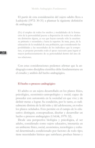 Modelo Andragógico. Fundamentos
24
El partir de esta consideración del sujeto adulto lleva a
Ludojoski (1972: 30-31) a plantear la siguiente definición
de andragogía:
(Es) el empleo de todos los medios y modalidades de la forma-
ción de la personalidad puesta a disposición de todos los adultos
sin distinción alguna, ya sea que hayan cursado sólo la enseñan-
za primaria o secundaria y hasta la superior. Se trata, pues, de la
educación de la totalidad de una población, que considerando las
posibilidades y las necesidades de los individuos que la compo-
nen, se propone prestarles todo el apoyo necesario para lograr el
mayor perfeccionamiento de su personalidad dentro del área de
sus relaciones.
Con estas consideraciones podemos afirmar que la an-
dragogía como disciplina científica debe fundamentarse en
el estudio y análisis del hecho andragógico.
El hecho o proceso andragógico
El adulto es un sujeto desarrollado en los planos físico,
psicológico, económico-antropológico y social; capaz de
proceder con autonomía en la sociedad en que vive y de
definir metas a lograr. Su condición, por lo tanto, es radi-
calmente distinta de la del niño y del adolescente, en todos
los planos señalados. Esto permite en el campo de lo edu-
cativo distinguir, conceptualizar, diseñar y desarrollar un
hecho o proceso andragógico (UNESR, 1979: 32).
Desde una perspectiva biológica y psicológica, el ser
adulto, considerado como sujeto educativo, interactúa en
un ambiente físico, social, económico, tecnológico y cultu-
ral determinado; condicionado por factores de todo tipo;
tiene necesidades básicas que satisfacer; produce bienes y
 