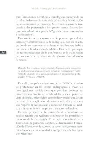 Modelo Andragógico. Fundamentos
36
transformaciones científicas y tecnológicas, subrayando su
papel en la democratización de la educación y la realización
de una educación permanente. Se reforzó, además, la ten-
dencia a dar preferencia a los grupos menos favorecidos
promoviendo el principio de la “igualdad de acceso a todos
a la educación”.
Esta conferencia es sumamente importante para el de-
sarrollo y fortalecimiento de la andragogía, por ser en ella,
en donde se reconoce el enfoque específico que habría
que darse a la educación de adultos. Una de las principa-
les recomendaciones de la conferencia es la elaboración
de una teoría de la educación de adultos. Considerando
necesario:
Difundir los resultados experimentales logrados en la educación
de adultos que definen un modelo específico (andragógico) y dife-
rente del utilizado en la educación de niños y adolescentes (peda-
gógico) (UNESCO, 1985: 60).
Para ello, los países miembros de la UNESCO deberían
de profundizar en las teorías andragógicas a través de
investigaciones participativas que permitan conocer las
características propias de la vida adulta desde el punto de
vista biológico, psicológico, económico y social, que sirvan
de base para la aplicación de nuevos métodos y técnicas
que respeten la personalidad y condición humana del adul-
to y a la vez estimulen su proceso de autorrealización.
En esta perspectiva, la formación de educadores de
adultos tendría que realizarse con base en los principios y
métodos de la andragogía. En el apartado referido a la
Formación de personal, Capítulo V, denominado Forma-
ción de Educadores de Adultos, se hacen las siguientes reco-
miendaciones a las autoridades competentes de los Esta-
dos Miembros:
 