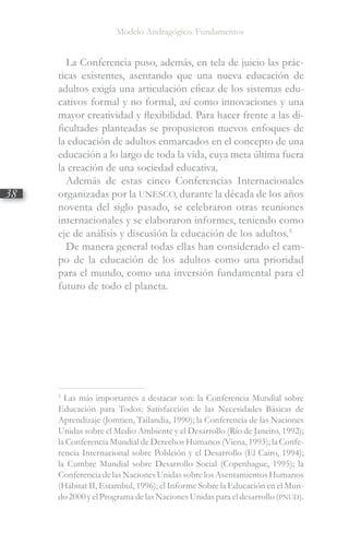 Modelo Andragógico. Fundamentos
38
La Conferencia puso, además, en tela de juicio las prác-
ticas existentes, asentando que una nueva educación de
adultos exigía una articulación eficaz de los sistemas edu-
cativos formal y no formal, así como innovaciones y una
mayor creatividad y flexibilidad. Para hacer frente a las di-
ficultades planteadas se propusieron nuevos enfoques de
la educación de adultos enmarcados en el concepto de una
educación a lo largo de toda la vida, cuya meta última fuera
la creación de una sociedad educativa.
Además de estas cinco Conferencias Internacionales
organizadas por la UNESCO, durante la década de los años
noventa del siglo pasado, se celebraron otras reuniones
internacionales y se elaboraron informes, teniendo como
eje de análisis y discusión la educación de los adultos.5
De manera general todas ellas han considerado el cam-
po de la educación de los adultos como una prioridad
para el mundo, como una inversión fundamental para el
futuro de todo el planeta.
5
Las más importantes a destacar son: la Conferencia Mundial sobre
Educación para Todos: Satisfacción de las Necesidades Básicas de
Aprendizaje (Jomtien, Tailandia, 1990); la Conferencia de las Naciones
Unidas sobre el Medio Ambiente y el Desarrollo (Río de Janeiro, 1992);
la Conferencia Mundial de Derechos Humanos (Viena, 1993); la Confe-
rencia Internacional sobre Poblción y el Desarrollo (El Cairo, 1994);
la Cumbre Mundial sobre Desarrollo Social (Copenhague, 1995); la
ConferenciadelasNacionesUnidassobrelosAsentamientosHumanos
(Hábitat II, Estambul, 1996); el Informe Sobre la Educación en el Mun-
do2000yelProgramadelasNacionesUnidasparaeldesarrollo(PNUD).
 