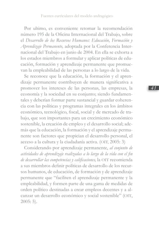 Fuentes curriculares del modelo andragógico
41
Por ultimo, es conveniente retomar la recomendación
número 195 de la Oficina Internacional del Trabajo, sobre
el Desarrollo de los Recursos Humanos: Educación, Formación y
Aprendizaje Permanente, adoptada por la Conferencia Inter-
nacional del Trabajo en junio de 2004. En ella se exhorta a
los estados miembros a formular y aplicar políticas de edu-
cación, formación y aprendizaje permanente que promue-
van la empleabilidad de las personas a lo largo de la vida.
Se reconoce que la educación, la formación y el apren-
dizaje permanente contribuyen de manera significativa a
promover los intereses de las personas, las empresas, la
economía y la sociedad en su conjunto; siendo fundamen-
tales y deberían formar parte sustancial y guardar coheren-
cia con las políticas y programas integrales en los ámbitos
económico, tecnológico, fiscal, social y de mercado de tra-
bajo, que son importantes para un crecimiento económico
sostenible, la creación de empleo y el desarrollo social; ade-
más que la educación, la formación y el aprendizaje perma-
nente son factores que propician el desarrollo personal, el
acceso a la cultura y la ciudadanía activa. (OIT, 2005: 3)
Considerando por aprendizaje permanente, al conjunto de
actividades de aprendizaje realizadas a lo largo de la vida con el fin
de desarrollar las competencias y calificaciones, la OIT recomienda
a sus miembros definir políticas de desarrollo de los recur-
sos humanos, de educación, de formación y de aprendizaje
permanente que “faciliten el aprendizaje permanente y la
empleabilidad, y formen parte de una gama de medidas de
orden político destinadas a crear empleos decentes y a al-
canzar un desarrollo económico y social sostenible” (OIT,
2005: 5).
 