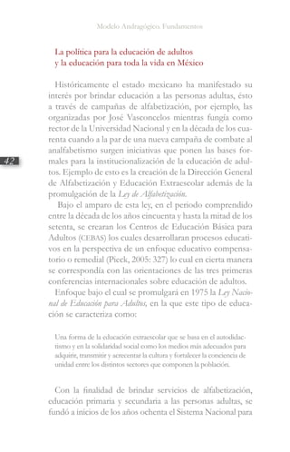 Modelo Andragógico. Fundamentos
42
La política para la educación de adultos
y la educación para toda la vida en México
Históricamente el estado mexicano ha manifestado su
interés por brindar educación a las personas adultas, ésto
a través de campañas de alfabetización, por ejemplo, las
organizadas por José Vasconcelos mientras fungía como
rector de la Universidad Nacional y en la década de los cua-
renta cuando a la par de una nueva campaña de combate al
analfabetismo surgen iniciativas que ponen las bases for-
males para la institucionalización de la educación de adul-
tos. Ejemplo de esto es la creación de la Dirección General
de Alfabetización y Educación Extraescolar además de la
promulgación de la Ley de Alfabetización.
Bajo el amparo de esta ley, en el periodo comprendido
entre la década de los años cincuenta y hasta la mitad de los
setenta, se crearan los Centros de Educación Básica para
Adultos (CEBAS) los cuales desarrollaran procesos educati-
vos en la perspectiva de un enfoque educativo compensa-
torio o remedial (Pieck, 2005: 327) lo cual en cierta manera
se correspondía con las orientaciones de las tres primeras
conferencias internacionales sobre educación de adultos.
Enfoque bajo el cual se promulgará en 1975 la Ley Nacio-
nal de Educación para Adultos, en la que este tipo de educa-
ción se caracteriza como:
Una forma de la educación extraescolar que se basa en el autodidac-
tismo y en la solidaridad social como los medios más adecuados para
adquirir, transmitir y acrecentar la cultura y fortalecer la conciencia de
unidad entre los distintos sectores que componen la población.
Con la finalidad de brindar servicios de alfabetización,
educación primaria y secundaria a las personas adultas, se
fundó a inicios de los años ochenta el Sistema Nacional para
 