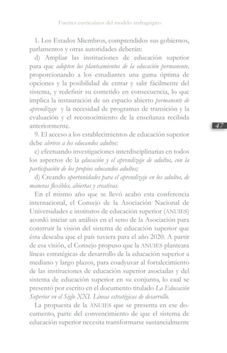 Fuentes curriculares del modelo andragógico
47
1. Los Estados Miembros, comprendidos sus gobiernos,
parlamentos y otras autoridades deberán:
d) Ampliar las instituciones de educación superior
para que adopten los planteamientos de la educación permanente,
proporcionando a los estudiantes una gama óptima de
opciones y la posibilidad de entrar y salir fácilmente del
sistema, y redefinir su cometido en consecuencia, lo que
implica la instauración de un espacio abierto permanente de
aprendizaje y la necesidad de programas de transición y la
evaluación y el reconocimiento de la enseñanza recibida
anteriormente.
9. El acceso a los establecimientos de educación superior
debe abrirse a los educandos adultos:
c) efectuando investigaciones interdisciplinarias en todos
los aspectos de la educación y el aprendizaje de adultos, con la
participación de los propios educandos adultos;
d) Creando oportunidades para el aprendizaje en los adultos, de
maneras flexibles, abiertas y creativas.
En el mismo año que se llevó acabo esta conferencia
internacional, el Consejo de la Asociación Nacional de
Universidades e institutos de educación superior (ANUIES)
acordó iniciar un análisis en el seno de la Asociación para
construir la visión del sistema de educación superior que
ésta deseaba que el país tuviera para el año 2020. A partir
de esa visión, el Consejo propuso que la ANUIES planteara
líneas estratégicas de desarrollo de la educación superior a
mediano y largo plazos, para coadyuvar al fortalecimiento
de las instituciones de educación superior asociadas y del
sistema de educación superior en su conjunto, lo cual se
presentó por escrito en el documento titulado La Educación
Superior en el Siglo XXI. Líneas estratégicas de desarrollo.
La propuesta de la ANUIES que se presenta en ese do-
cumento, parte del convencimiento de que el sistema de
educación superior necesita transformarse sustancialmente
 
